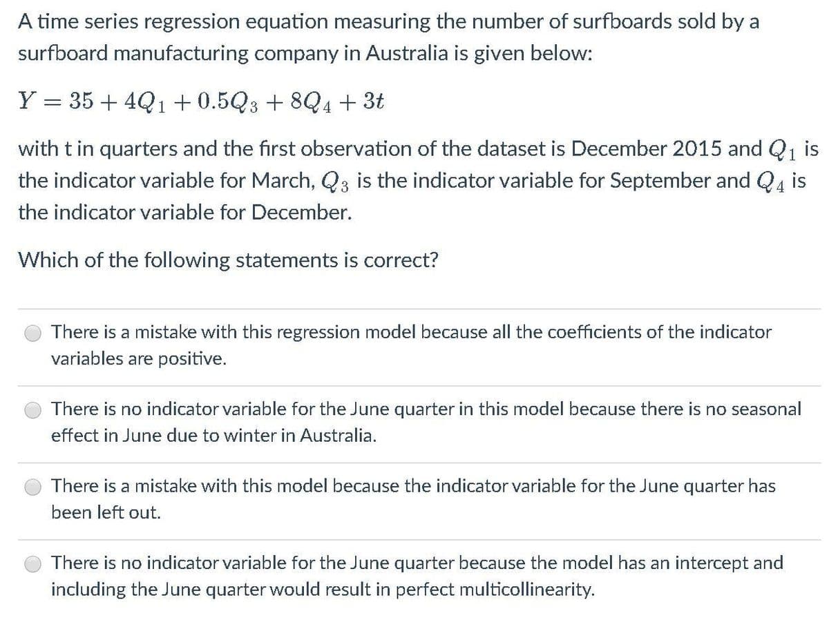 A time series regression equation measuring the number of surfboards sold by a
surfboard manufacturing company in Australia is given below:
Y = 35 + 4Q 1+0.5Q3 + 8Q4+ 3t
with tin quarters and the first observation of the dataset is December 2015 and Q1 is
the indicator variable for March, Q3 is the indicator variable for September and Q4 is
the indicator variable for December.
Which of the following statements is correct?
There is a mistake with this regression model because all the coefficients of the indicator
variables are positive.
There is no indicator variable for the June quarter in this model because there is no seasonal
effect in June due to winter in Australia.
There is a mistake with this model because the indicator variable for the June quarter has
been left out.
There is no indicator variable for the June quarter because the model has an intercept and
including the June quarter would result in perfect multicollinearity.
