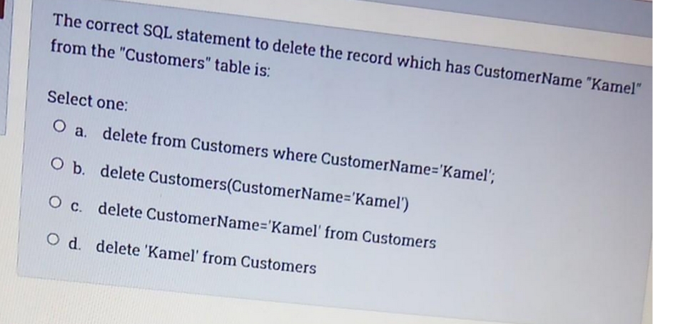 The correct SQL statement to delete the record which has CustomerName "Kamel"
from the "Customers" table is:
Select one:
O a. delete from Customers where CustomerName='Kamel';
O b. delete Customers(CustomerName='Kamel')
O c. delete CustomerName%='Kamel' from Customers
O d. delete 'Kamel' from Customers
