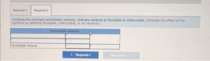 Required 1 Required 2
Compute the overhead controllable variance. Indicate variance as favorable or unfavorable. (Indicate the effect of the
variance by selecting favorable, unfavorable, or no variance.)
Controllable variance
Controllable variance
< Required 1
Required 2 >