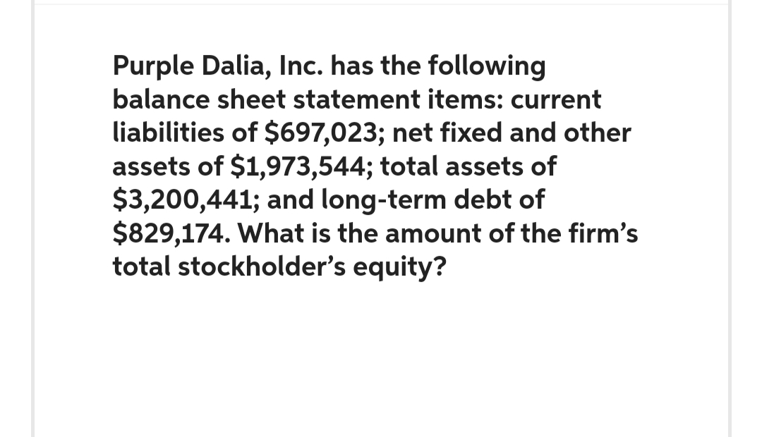 Purple Dalia, Inc. has the following
balance sheet statement items: current
liabilities of $697,023; net fixed and other
assets of $1,973,544; total assets of
$3,200,441; and long-term debt of
$829,174. What is the amount of the firm's
total stockholder's equity?
