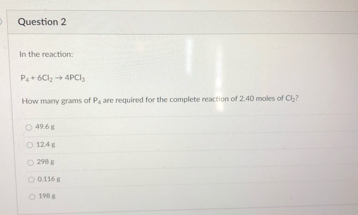 Question 2
In the reaction:
P4+ 6CI2 → 4PCI3
How many grams of P4 are required for the complete reaction of 2.40 moles of Cl,?
49.6 g
O 12.4 g
298 g
O 0.116 g
198 g
