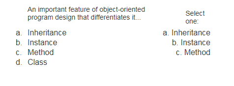 An important feature of object-oriented
program design that differentiates it.
Select
one:
a. Inheritance
a. Inheritance
b. Instance
b. Instance
c. Method
c. Method
d. Class
