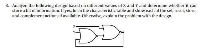 3. Analyze the following design based on different values of X and Y and determine whether it can
store a bit of information. If yes, form the characteristic table and show each of the set, reset, store,
and complement actions if available. Otherwise, explain the problem with the design.
DD
