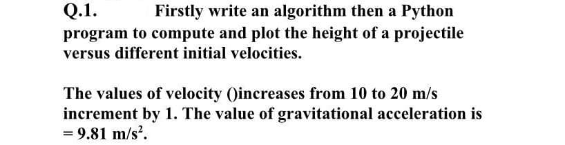 Q.1.
Firstly write an algorithm then a Python
program to compute and plot the height of a projectile
versus different initial velocities.
The values of velocity ()increases from 10 to 20 m/s
increment by 1. The value of gravitational acceleration is
= 9.81 m/s?.
