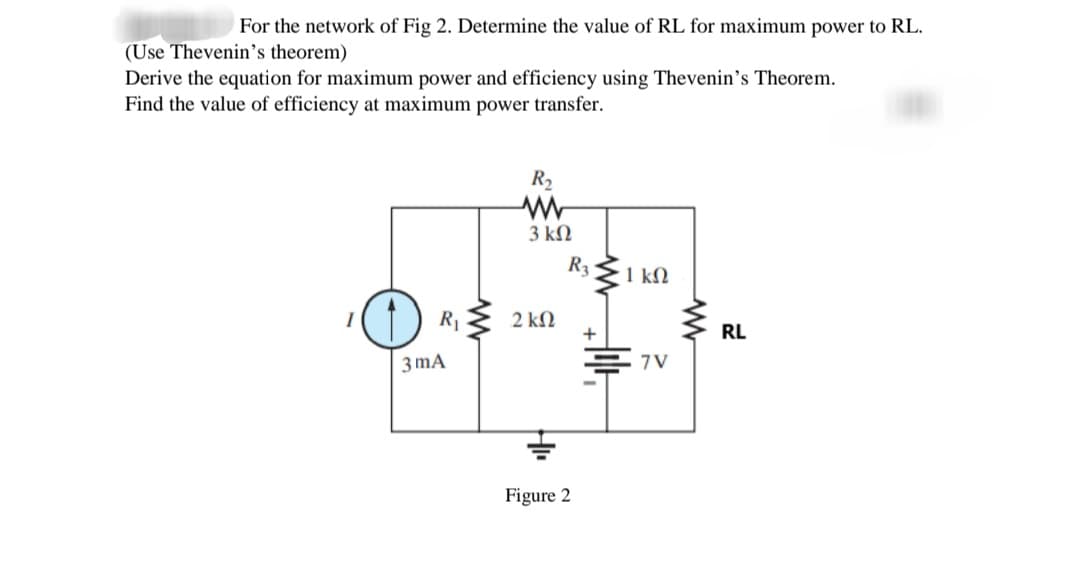 For the network of Fig 2. Determine the value of RL for maximum power to RL.
(Use Thevenin's theorem)
Derive the equation for maximum power and efficiency using Thevenin's Theorem.
Find the value of efficiency at maximum power transfer.
R2
3 ΚΩ
R3
1 kM
R1
2 kN
RL
3 mA
7V
Figure 2
