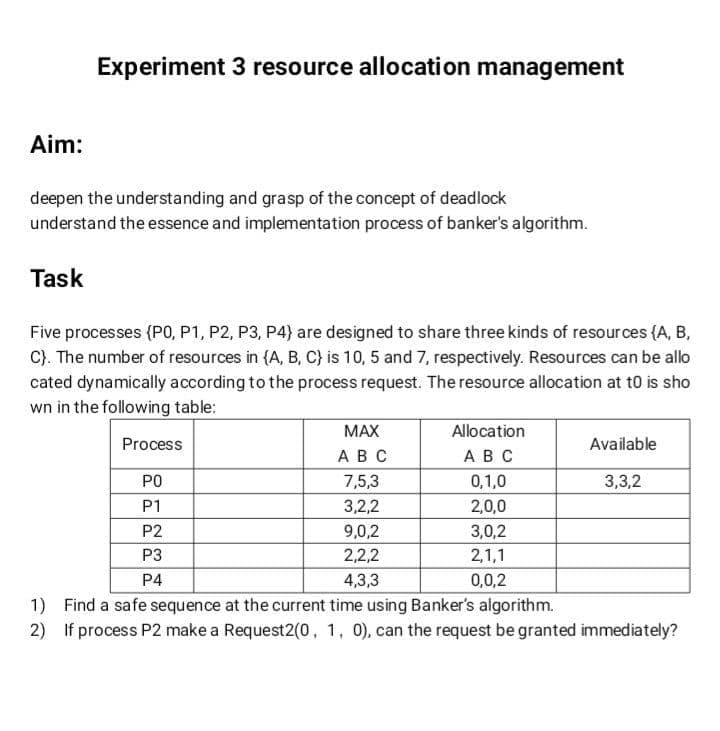 Experiment 3 resource allocation management
Aim:
deepen the understanding and grasp of the concept of deadlock
understand the essence and implementation process of banker's algorithm.
Task
Five processes (PO, P1, P2, P3, P4) are designed to share three kinds of resources (A, B,
C). The number of resources in {A, B, C} is 10, 5 and 7, respectively. Resources can be allo
cated dynamically according to the process request. The resource allocation at t0 is sho
wn in the following table:
МАX
Allocation
Process
Available
ABC
ABC
PO
7,5,3
0,1,0
3,3,2
P1
3,2,2
2,0,0
P2
9,0,2
3,0,2
P3
2,2,2
2,1,1
P4
4,3,3
0,0,2
1) Find a safe sequence at the current time using Banker's algorithm.
2) If process P2 make a Request2(0, 1, 0), can the request be granted immediately?
