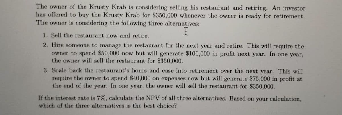 The owner of the Krusty Krab is considering selling his restaurant and retiring. An investor
has offered to buy the Krusty Krab for $350,000 whenever the owner is ready for retirement.
The owner is considering the following three alternatives:
1. Sell the restaurant now and retire.
I
2. Hire someone to manage the restaurant for the next year and retire. This will require the
owner to spend $50,000 now but will generate $100,000 in profit next year. In one year,
the owner will sell the restaurant for $350,000.
3. Scale back the restaurant's hours and ease into retirement over the next year. This will
require the owner to spend $40,000 on expenses now but will generate $75,000 in profit at
the end of the year. In one year, the owner will sell the restaurant for $350,000.
If the interest rate is 7%, calculate the NPV of all three alternatives. Based on your calculation,
which of the three alternatives is the best choice?
