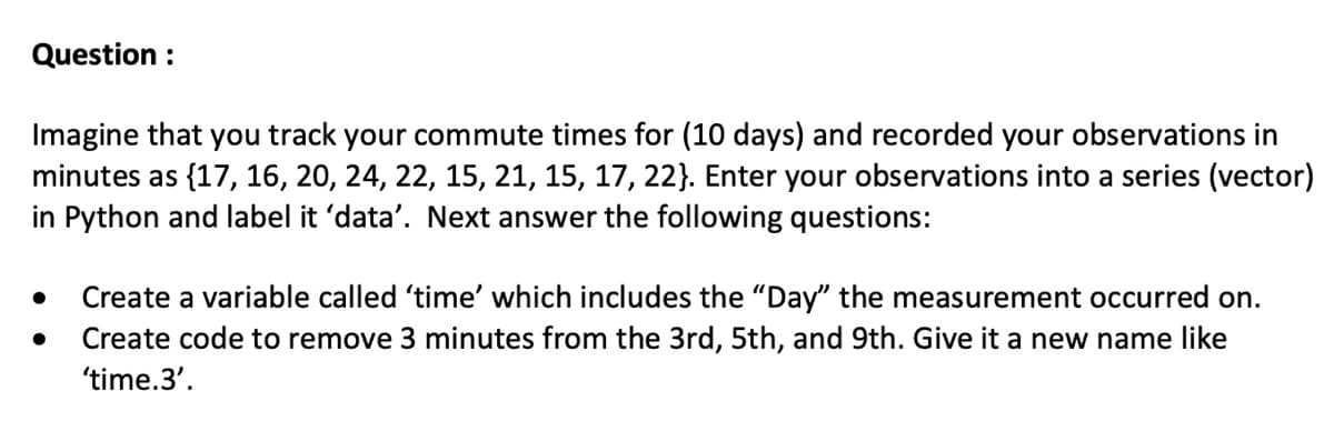 Question :
Imagine that you track your commute times for (10 days) and recorded your observations in
minutes as {17, 16, 20, 24, 22, 15, 21, 15, 17, 22}. Enter your observations into a series (vector)
in Python and label it 'data'. Next answer the following questions:
●
●
Create a variable called 'time' which includes the "Day" the measurement occurred on.
Create code to remove 3 minutes from the 3rd, 5th, and 9th. Give it a new name like
'time.3'.