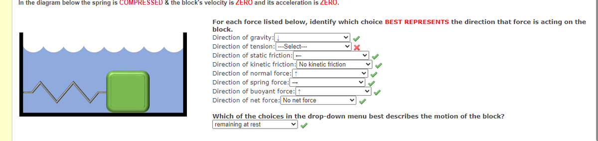 In the diagram below the spring is COMPRESSED & the block's velocity is ZERO and its acceleration is ZERO.
For each force listed below, identify which choice BEST REPRESENTS the direction that force is acting on the
block.
Direction of gravity:
Direction of tension: ---Select---
Direction of static friction:
Direction of kinetic friction: No kinetic friction
Direction of normal force: ↑
Direction of spring force: →
Direction of buoyant force: ↑
Direction of net force: No net force
Which of the choices in the drop-down menu best describes the motion of the block?
remaining at rest