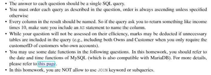 The answer to each question should be a single SQL query.
• You must order each query as described in the question, order is always ascending unless specified
otherwise
• Every column in the result should be named. So if the query ask you to return something like income
times 10, make sure you include an AS statement to name the column.
• While your question will not be assessed on their efficiency, marks may be deducted if unnecessary
tables are included in the query (e.g., including both Owns and Customer when you only require the
customerID of customers who own accounts).
• You may use some date functions in the following questions. In this homework, you should refer to
the date and time functions of MySQL (which is also compatible with MariaDB). For more details,
please refer to this page.
• In this homework, you are NOT allow to use JOIN keyword or subqueries.

