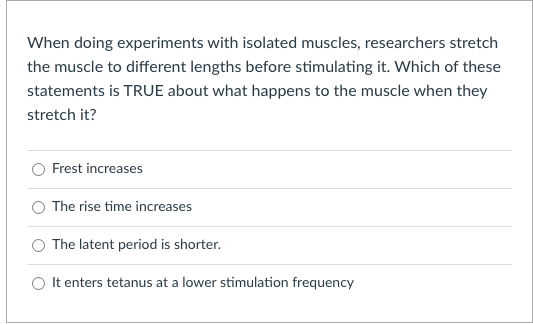 When doing experiments with isolated muscles, researchers stretch
the muscle to different lengths before stimulating it. Which of these
statements is TRUE about what happens to the muscle when they
stretch it?
Frest increases
O The rise time increases
O The latent period is shorter.
O It enters tetanus at a lower stimulation frequency
