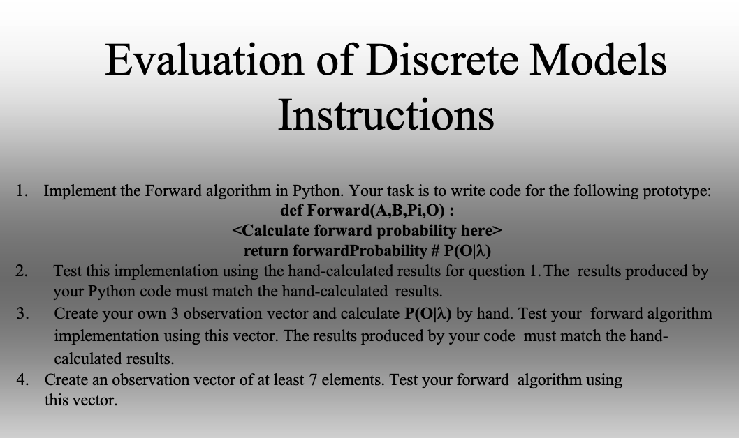 1. Implement the Forward algorithm in Python. Your task is to write code for the following prototype:
def Forward(A,B,Pi,O) :
Evaluation of Discrete Models
Instructions
<Calculate forward probability here>
return forward Probability # P(O|2)
Test this implementation using the hand-calculated results for question 1. The results produced by
your Python code must match the hand-calculated results.
Create
your own 3 observation vector and calculate P(O|^) by hand. Test your forward algorithm
implementation using this vector. The results produced by your code must match the hand-
calculated results.
4. Create an observation vector of at least 7 elements. Test your forward algorithm using
this vector.
2.
3.