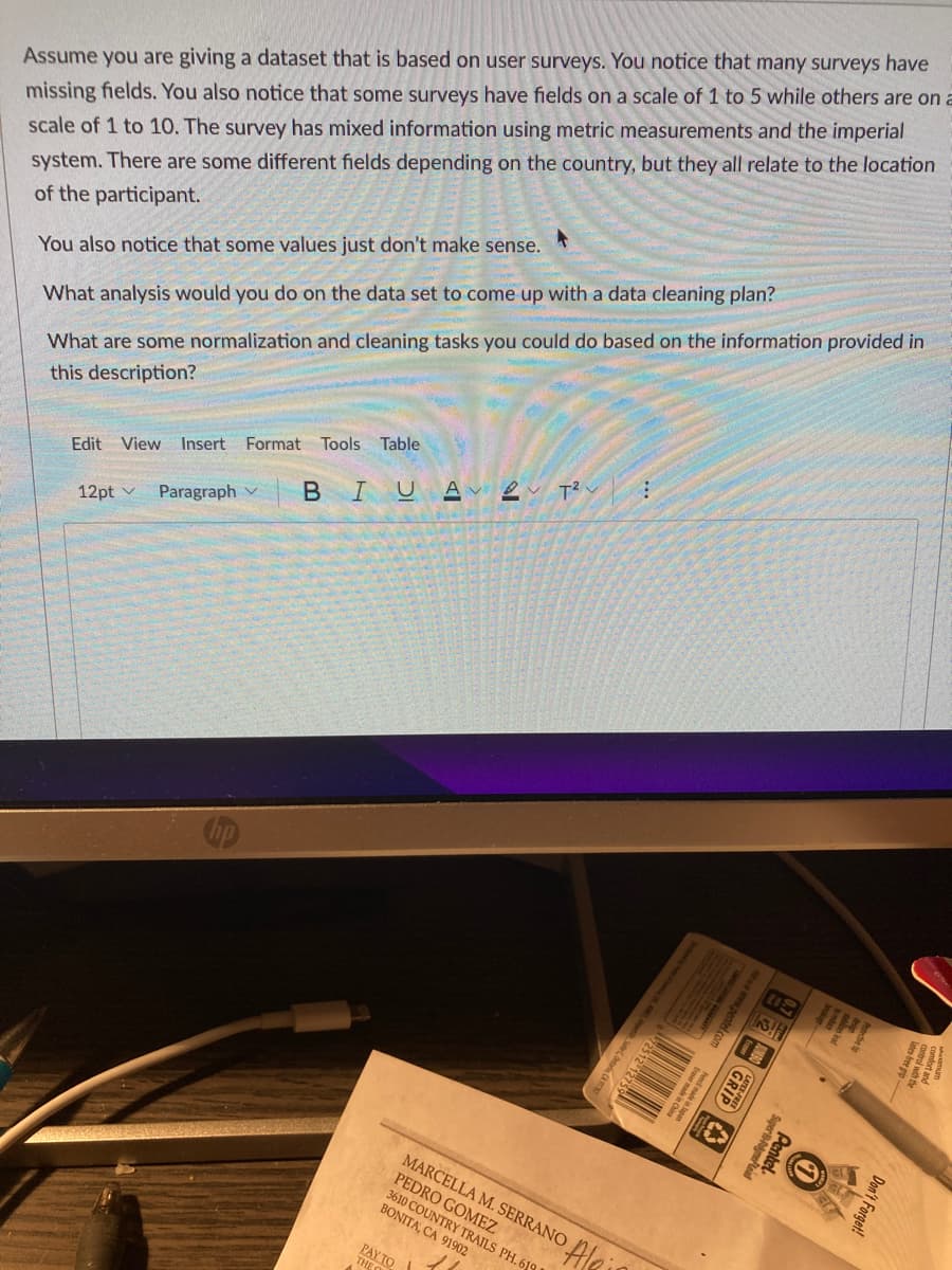 Assume you are giving a dataset that is based on user surveys. You notice that many surveys have
missing fields. You also notice that some surveys have fields on a scale of 1 to 5 while others are on a
scale of 1 to 10. The survey has mixed information using metric measurements and the imperial
system. There are some different fields depending on the country, but they all relate to the location
of the participant.
You also notice that some values just don't make sense.
What analysis would you do on the data set to come up with a data cleaning plan?
What are some normalization and cleaning tasks you could do based on the information provided in
this description?
Edit View Insert Format Tools Table
12pt v Paragraph BIU Αν
2 T² :
PAYTO
THE
MARCELLA M. SERRANO
PEDRO GOMEZ
3610 COUNTRY TRAILS PH. 619 S
BONITA, CA 91902
91902
Ale
2512 12759
Eraser
ser made in
ape g
GRIP
12
31
Super Polymer Lead
Pentel