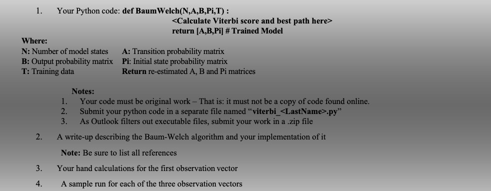 1.
2.
Your Python code: def Baum Welch(N,A,B,Pi,T) :
Where:
N: Number of model states A: Transition probability matrix
B: Output probability matrix Pi: Initial state probability matrix
T: Training data
3.
4.
<Calculate Viterbi score and best path here>
return [A,B,Pi] # Trained Model
Return re-estimated A, B and Pi matrices
Notes:
1.
Your code must be original work - That is: it must not be a copy of code found online.
2. Submit your python code in a separate file named "viterbi_<LastName>.py"
3. As Outlook filters out executable files, submit your work in a .zip file
A write-up describing the Baum-Welch algorithm and your implementation of it
Note: Be sure to list all references
Your hand calculations for the first observation vector
A sample run for each of the three observation vectors