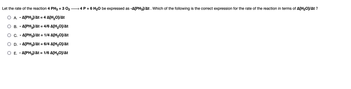 Let the rate of the reaction 4 PH3 + 3 0₂
O A. - A[PH3]/At = 4 A[H₂O]/At
O B. - A[PH₂]/At = 4/6 A[H₂O]/At
O c. - A[PH3]/At = 1/4 A[H₂O]/At
O D. - A[PH3]/At = 6/4 A[H₂O]/At
O E. - A[PH₂]/At = 1/6 A[H₂O]/At
> 4 P + 6 H₂O be expressed as -A[PH3]/At. Which of the following is the correct expression for the rate of the reaction in terms of A[H₂O]/At ?