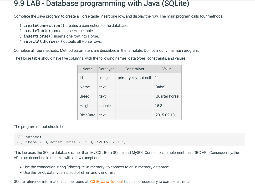 9.9 LAB - Database programming with Java (SQLite)
Complete the Java program to create a Horse table, insert one row, and display the row. The main program calls four methods:
1. createConnection () creates a connection to the database.
2. createTable () creates the Horse table.
3. insertHorse () inserts one row into Horse.
4. selectAllHorses () outputs all Horse rows.
Complete all four methods. Method parameters are described in the template. Do not modify the main program.
The Horse table should have five columns, with the following names, data types, constraints, and values:
The program output should be:
Name
Id
Name
Breed
Height
Data type
integer
text
text
double
BirthDate text
Constraints
primary key, not null 1
All horses:
(1, 'Babe', 'Quarter Horse', 15.3, '2015-02-10')
Value
'Babe'
'Quarter horse'
15.3
'2015-02-10'
This lab uses the SQLite database rather than MySQL. Both SQLite and MySQL Connector/J implement the JDBC API. Consequently, the
API is as described in the text, with a few exceptions:
• Use the connection string "jdbc:sqlite::in-memory" to connect to an in-memory database.
• Use the text data type instead of char and varchar.
SQLite reference information can be found at SQLite Java Tutorial, but is not necessary to complete this lab.