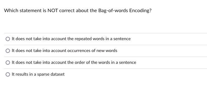 Which statement is NOT correct about the Bag-of-words Encoding?
It does not take into account the repeated words in a sentence
It does not take into account occurrences of new words
It does not take into account the order of the words in a sentence
O It results in a sparse dataset
