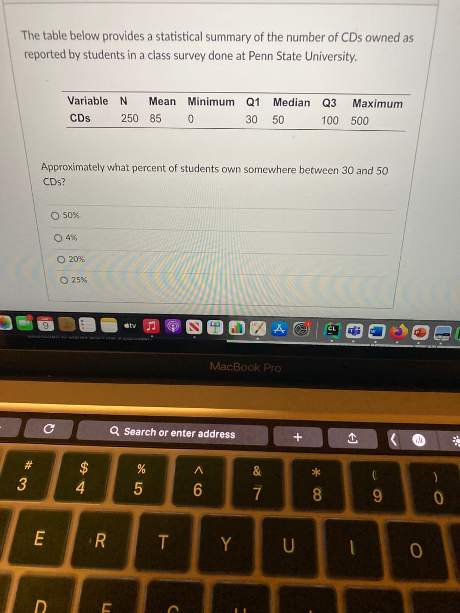 The table below provides a statistical summary of the number of CDs owned as
reported by students in a class survey done at Penn State University.
Variable N Mean Minimum Q1 Median Q3 Maximum
CDs 250 85 0
30 50
100 500
Approximately what percent of students own somewhere between 30 and 50
CDs?
MacBook Pro
O 50%
O 4%
O 20%
O 25%
tv
COUNGOWIT to Disney ang ikala Cistyear!
#3
E
D
$
4
R
Q Search or enter address
%
A
6
5
T
L
C
Y
87
&
+
U
* ∞
8
←1
J
(
9
ll
0
0