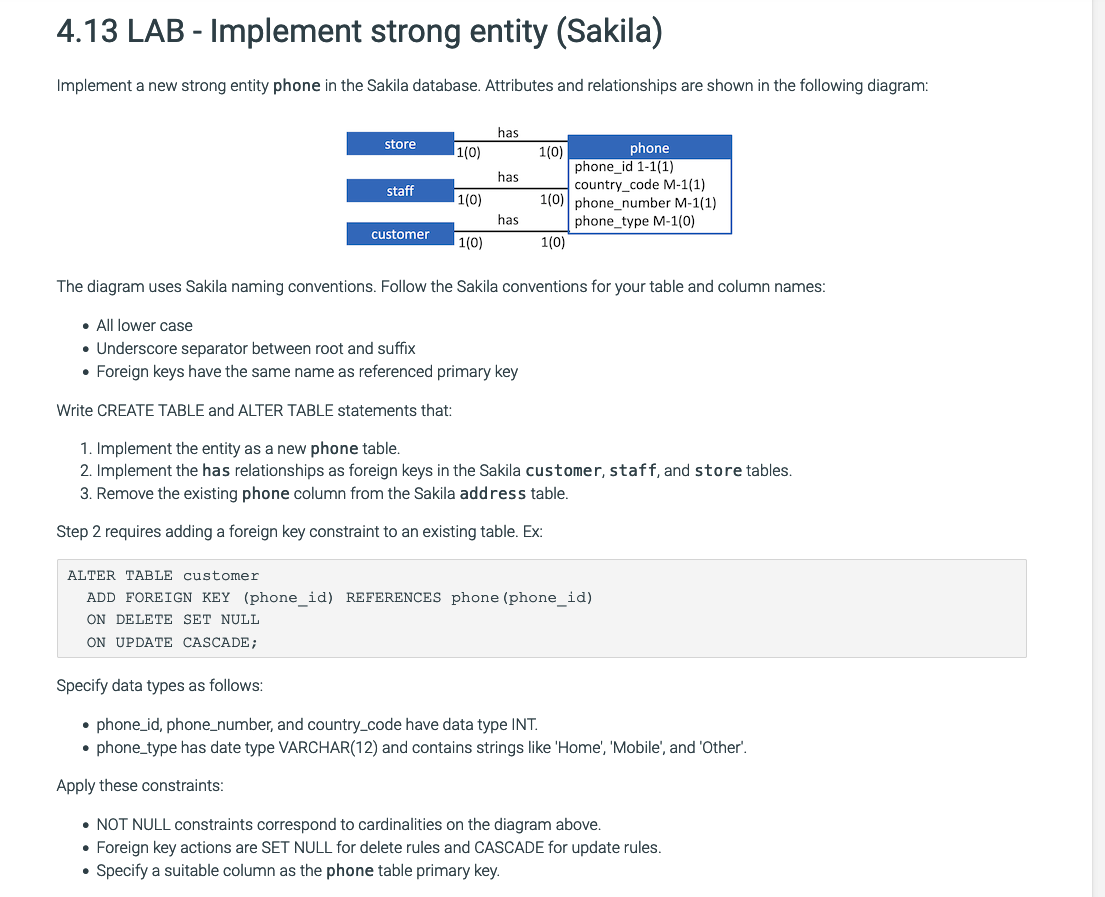 4.13 LAB - Implement strong entity (Sakila)
Implement a new strong entity phone in the Sakila database. Attributes and relationships are shown in the following diagram:
store
staff
●
1(0)
●
1(0)
customer 1(0)
has.
has
has.
phone
phone_id 1-1(1)
country_code M-1(1)
1(0) phone_number M-1(1)
phone_type M-1(0)
1(0)
The diagram uses Sakila naming conventions. Follow the Sakila conventions for your table and column names:
. All lower case
• Underscore separator between root and suffix
Foreign keys have the same name as referenced primary key
Write CREATE TABLE and ALTER TABLE statements that:
1. Implement the entity as a new phone table.
2. Implement the has relationships as foreign keys in the Sakila customer, staff, and store tables.
3. Remove the existing phone column from the Sakila address table.
Step 2 requires adding a foreign key constraint to an existing table. Ex:
1(0)
ALTER TABLE customer
ADD FOREIGN KEY (phone_id) REFERENCES phone (phone_id)
ON DELETE SET NULL
ON UPDATE CASCADE;
Specify data types as follows:
• phone_id, phone_number, and country_code have data type INT.
phone_type has date type VARCHAR(12) and contains strings like 'Home', 'Mobile', and 'Other'.
Apply these constraints:
• NOT NULL constraints correspond to cardinalities on the diagram above.
• Foreign key actions are SET NULL for delete rules and CASCADE for update rules.
Specify a suitable column as the phone table primary key.