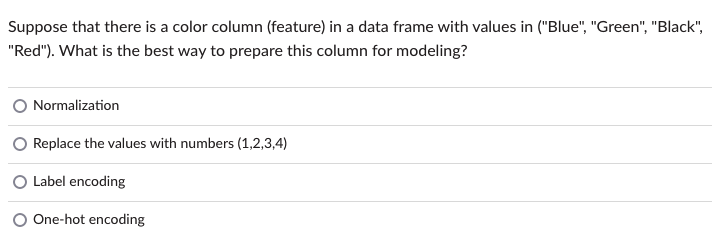 Suppose that there is a color column (feature) in a data frame with values in ("Blue", "Green", "Black",
"Red"). What is the best way to prepare this column for modeling?
Normalization
Replace the values with numbers (1,2,3,4)
O Label encoding
One-hot encoding