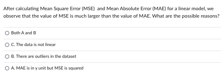 After calculating Mean Square Error (MSE) and Mean Absolute Error (MAE) for a linear model, we
observe that the value of MSE is much larger than the value of MAE. What are the possible reasons?
Both A and B
C. The data is not linear
O B. There are outliers in the dataset
O A. MAE is in y unit but MSE is squared