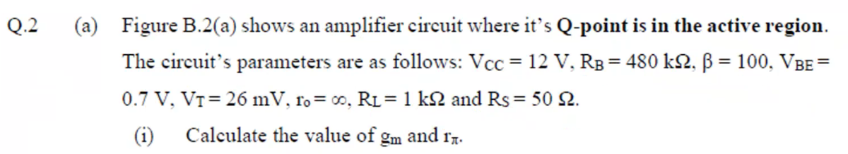Q.2
(a) Figure B.2(a) shows an amplifier circuit where it's Q-point is in the active region.
The circuit's parameters are as follows: Vcc = 12 V, RB = 480 kN, B = 100, VBE =
0.7 V, VT= 26 mV, ro= 0, RL= 1 k2 and Rs = 50 2.
(i)
Calculate the value of gm and r7.
