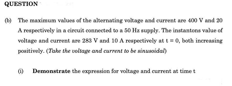 QUESTION
(b) The maximum values of the alternating voltage and current are 400 V and 20
A respectively in a circuit connected to a 50 Hz supply. The instantons value of
voltage and current are 283 V and 10 A respectively at t = 0, both increasing
positively. (Take the voltage and current to be sinusoidal)
(i)
Demonstrate the expression for voltage and current at time t
