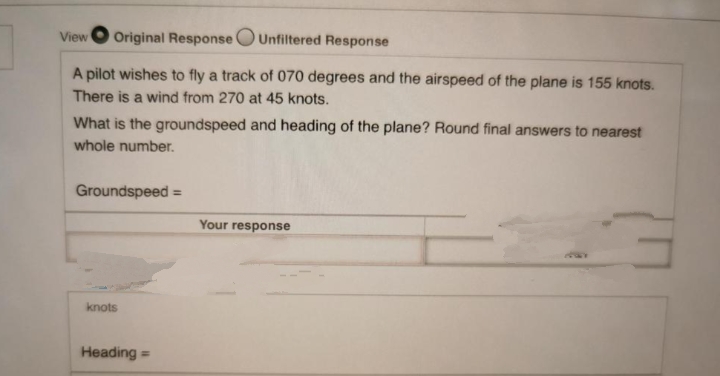 View
Original Response OUnfiltered Response
A pilot wishes to fly a track of 070 degrees and the airspeed of the plane is 155 knots.
There is a wind from 270 at 45 knots.
What is the groundspeed and heading of the plane? Round final answers to nearest
whole number.
Groundspeed
Your response
knots
Heading =
%3D
