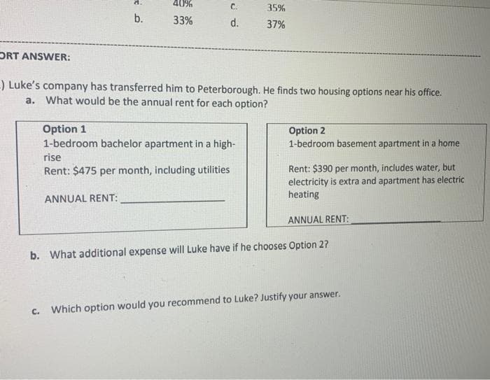 d.
40%
C.
35%
b.
33%
d.
37%
DRT ANSWER:
) Luke's company has transferred him to Peterborough. He finds two housing options near his office.
a. What would be the annual rent for each option?
Option 1
1-bedroom bachelor apartment in a high-
Option 2
1-bedroom basement apartment in a home
rise
Rent: $390 per month, includes water, but
electricity is extra and apartment has electric
heating
Rent: $475 per month, including utilities
ANNUAL RENT:
ANNUAL RENT:
b. What additional expense will Luke have if he chooses Option 2?
C.
Which option would you recommend to Luke? Justify your answer.
