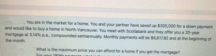 You are in the market for a home. You and your partner have saved up $305,000 for a down payment
and would like to buy a home in North Vancouver. You meet with Scotiabank and they offer you a 20-year
mortgage at 3.14% p.a., compounded semiannually. Monthly payments will be $6,617.92 and at the beginning of
the month.
What is the maximum price you can afford for a home if you get the mortgage?
For vour 180th
