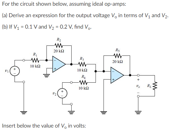For the circuit shown below, assuming ideal op-amps:
(a) Derive an expression for the output voltage Vo in terms of V1 and V2.
(b) If V, = 0.1 V and V2 = 0.2 V, find Vo.
R2
20 k2
R5
R1
R3
20 k2
10 k2
10 k2
R4
RL
10 k2
Insert below the value of V, in volts:
