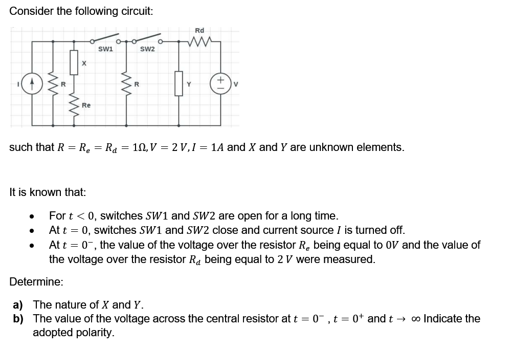Consider the following circuit:
Rd
Sw1
Sw2
X
Re
such that R = R. = R, = 10, V = 2 V, I = 1A and X and Y are unknown elements.
It is known that:
For t < 0, switches SW1 and SW2 are open for a long time.
At t = 0, switches SW1 and SW2 close and current source I is turned off.
At t = 0-, the value of the voltage over the resistor R. being equal to OV and the value of
the voltage over the resistor Ra being equal to 2 V were measured.
Determine:
a) The nature of X and Y.
b) The value of the voltage across the central resistor at t = 0-, t = 0+ and t → ∞ Indicate the
adopted polarity.
