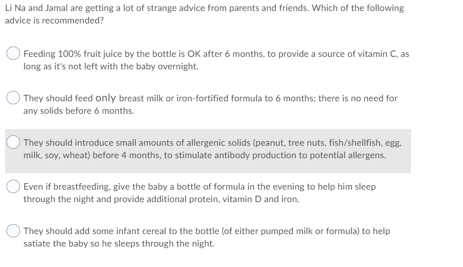Li Na and Jamal are getting a lot of strange advice from parents and friends. Which of the following
advice is recommended?
Feeding 100% fruit juice by the bottle is OK after 6 months, to provide a source of vitamin C, as
long as it's not left with the baby overnight.
They should feed only breast milk or iron-fortified formula to 6 months; there is no need for
any solids before 6 months.
They should introduce small amounts of allergenic solids (peanut, tree nuts, fish/shellfish, egg,
milk, soy, wheat) before 4 months, to stimulate antibody production to potential allergens.
Even if breastfeeding, give the baby a bottle of formula in the evening to help him sleep
through the night and provide additional protein, vitamin D and iron.
They should add some infant cereal to the bottle (of either pumped milk or formula) to help
satiate the baby so he sleeps through the night.
