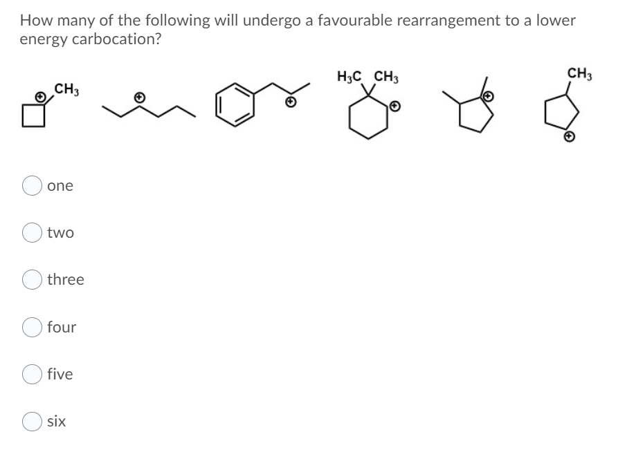 How many of the following will undergo a favourable rearrangement to a lower
energy carbocation?
H3C CH3
CH3
CH3
one
two
three
four
five
six
