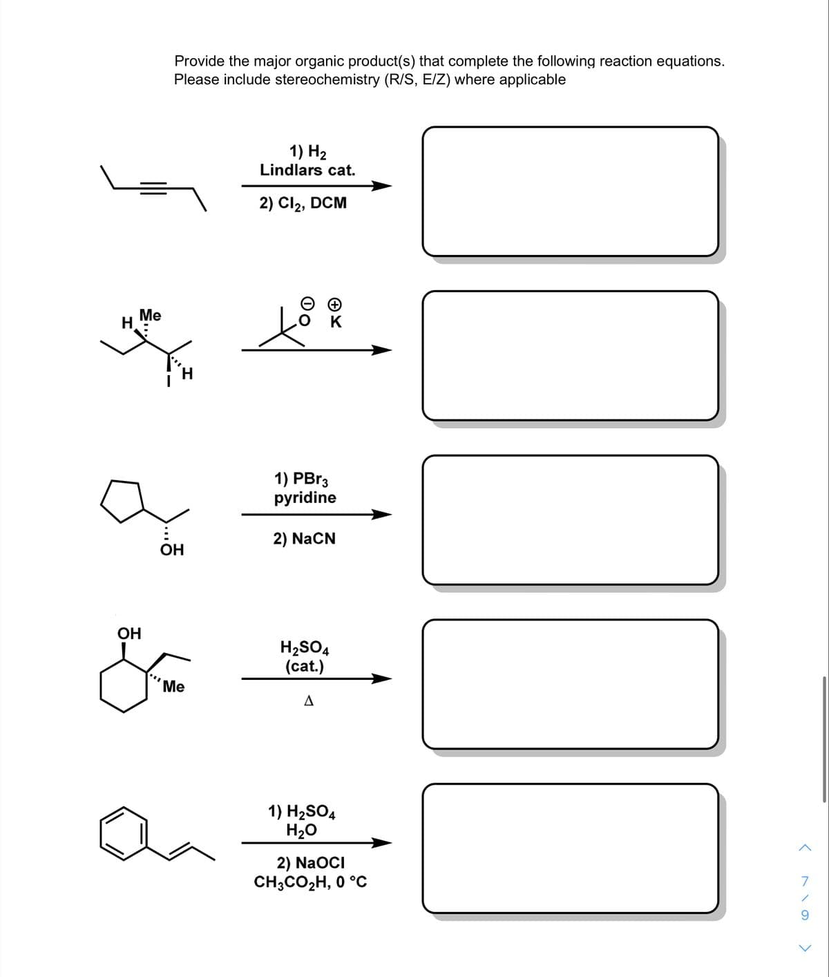 Provide the major organic product(s) that complete the following reaction equations.
Please include stereochemistry (R/S, E/Z) where applicable
1) H2
Lindlars cat.
2) Cl2,
DCM
Me
H.
K
1) PBr3
pyridine
2) NaCN
OH
OH
H2SO4
(cat.)
Ме
1) H2SO4
H20
2) NaOCI
CH;CO2H, 0 °C
7
