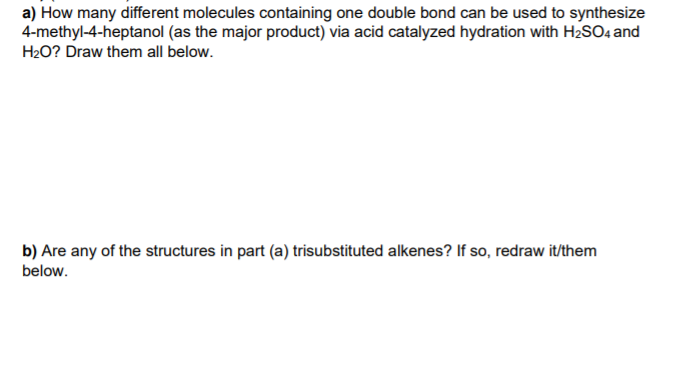 a) How many different molecules containing one double bond can be used to synthesize
4-methyl-4-heptanol (as the major product) via acid catalyzed hydration with H2SO4 and
H2O? Draw them all below.
b) Are any of the structures in part (a) trisubstituted alkenes? If so, redraw it/them
below.
