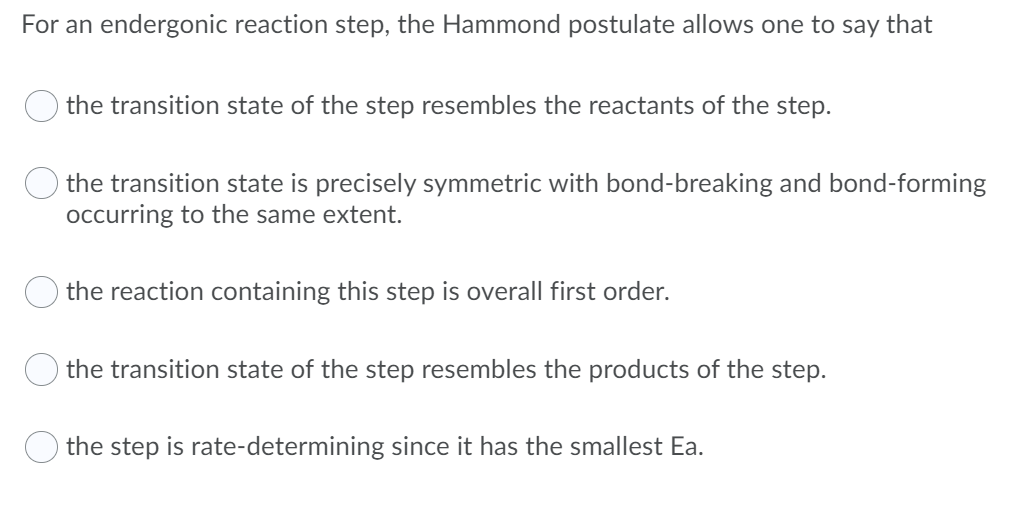 For an endergonic reaction step, the Hammond postulate allows one to say that
the transition state of the step resembles the reactants of the step.
the transition state is precisely symmetric with bond-breaking and bond-forming
occurring to the same extent.
the reaction containing this step is overall first order.
the transition state of the step resembles the products of the step.
the step is rate-determining since it has the smallest Ea.
