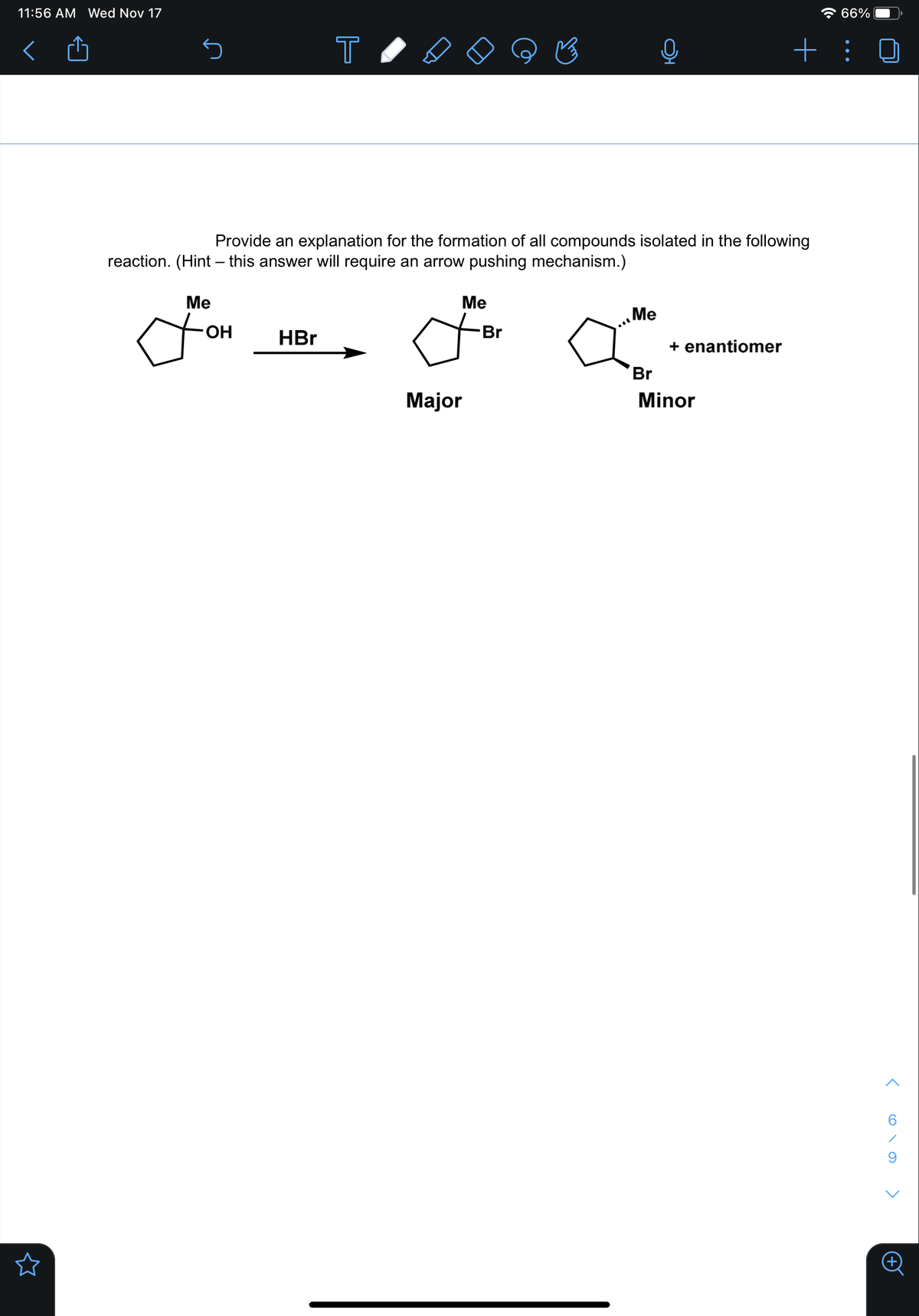 11:56 AM Wed Nov 17
* 66%
T
+ : 0
Provide an explanation for the formation of all compounds isolated in the following
reaction. (Hint – this answer will require an arrow pushing mechanism.)
Me
Me
Me
HO-
HBr
Br
+ enantiomer
Br
Major
Minor

