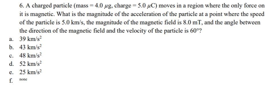 6. A charged particle (mass = 4.0 ug, charge = 5.0 µC) moves in a region where the only force on
it is magnetic. What is the magnitude of the acceleration of the particle at a point where the speed
of the particle is 5.0 km/s, the magnitude of the magnetic field is 8.0 mT, and the angle between
the direction of the magnetic field and the velocity of the particle is 60°?
%3D
a. 39 km/s?
b. 43 km/s?
c. 48 km/s?
d. 52 km/s?
e. 25 km/s?
f.
none
