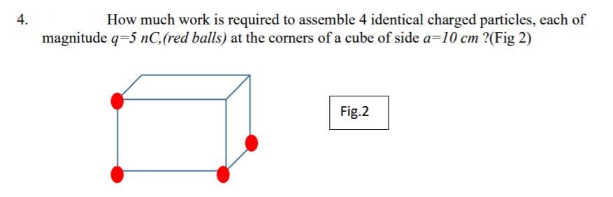 4.
How much work is required to assemble 4 identical charged particles, each of
magnitude q=5 nC,(red balls) at the corners of a cube of side a=10 cm ?(Fig 2)
