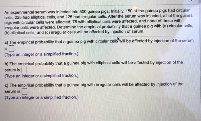 An experimental serum was injected into 500 guinea pigs. Initially, 150 of the guinea pigs had circular
cells, 225 had elliptical cells, and 125 had irregular cells. After the serum was injected, all of the guinea
pigs with circular cells were affected, 75 with elliptical cells were affected, and none of those with
irregular cells were affected. Determine the empirical probability that a guinea pig with (a) circular cells,
(b) elliptical cells, and (c) irregular cells will be affected by injection of serum.
a) The empirical probability that a guinea pig with circular cells will be affected by injection of the serum
is
(Type an integer or a simplified fraction.)
b) The empirical probability that a guinea pig with elliptical cells will be affected by injection of the
serum is.
(Type an integer or a simplified fraction.)
c) The empirical probability that a guinea pig with irregular cells will be affected by injection of the
serum is
(Type an integer or a simplified fraction.)
