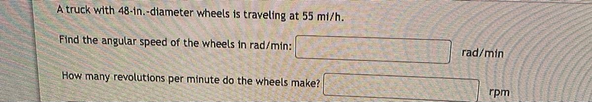 A truck with 48-in.-diameter wheels is traveling at 55 mi/h.
Find the angular speed of the wheels in rad/min:
How many revolutions per minute do the wheels make?
rad/min
rpm