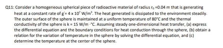 Q11: Consider a homogeneous spherical piece of radioactive material of radius ro =0.04 m that is generating
heat at a constant rate of g'= 4 x 10' W/m?. The heat generated is dissipated to the environment steadily.
The outer surface of the sphere is maintained at a uniform temperature of 80°C and the thermal
conductivity of the sphere is k = 15 W/m °C. Assuming steady one-dimensional heat transfer, (a) express
the differential equation and the boundary conditions for heat conduction through the sphere, (b) obtain a
relation for the variation of temperature in the sphere by solving the differential equation, and (c)
determine the temperature at the center of the sphere.
