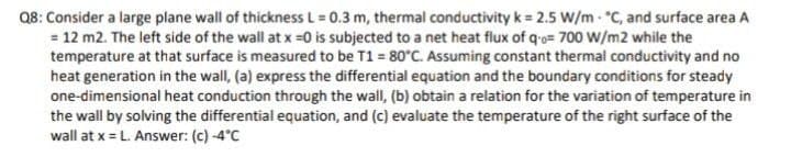 Q8: Consider a large plane wall of thickness L = 0.3 m, thermal conductivity k = 2.5 W/m - C, and surface area A
= 12 m2. The left side of the wall at x =0 is subjected to a net heat flux of qo= 700 W/m2 while the
temperature at that surface is measured to be T1 = 80°C. Assuming constant thermal conductivity and no
heat generation in the wall, (a) express the differential equation and the boundary conditions for steady
one-dimensional heat conduction through the wall, (b) obtain a relation for the variation of temperature in
the wall by solving the differential equation, and (c) evaluate the temperature of the right surface of the
wall at x = L. Answer: (c) -4°C
