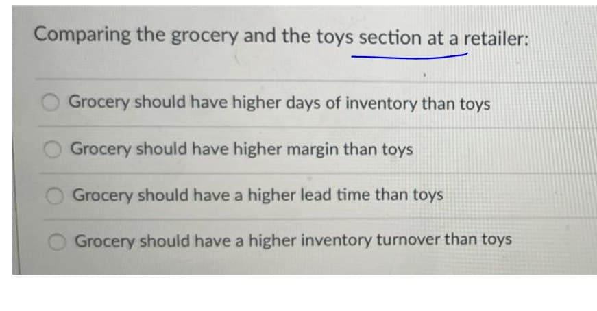 Comparing the grocery and the toys section at a retailer:
Grocery should have higher days of inventory than toys
Grocery should have higher margin than toys
Grocery should have a higher lead time than toys
Grocery should have a higher inventory turnover than toys
