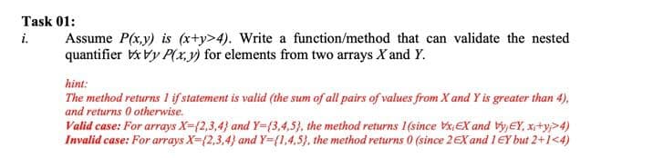 Task 01:
Assume P(x,y) is (x+y>4). Write a function/method that can validate the nested
quantifier Vy P(x,y) for elements from two arrays X and Y.
i.
hint:
The method returns l if statement is valid (the sum of all pairs of values from X and Y is greater than 4),
and returns 0 otherwise.
Valid case: For arrays X={2,3,4} and Y={3,4,5), the method returns 1(since xEX and býyEY, xi+y>4)
Invalid case: For arrays X={2,3,4} and Y={1,4.5}, the method returns 0 (since 2EX and l EY but 2+1<4)
