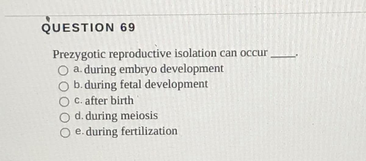 QUESTION 69
Prezygotic reproductive isolation can occur
O a. during embryo development
O b.during fetal development
C. after birth
O d. during meiosis
O e. during fertilization
