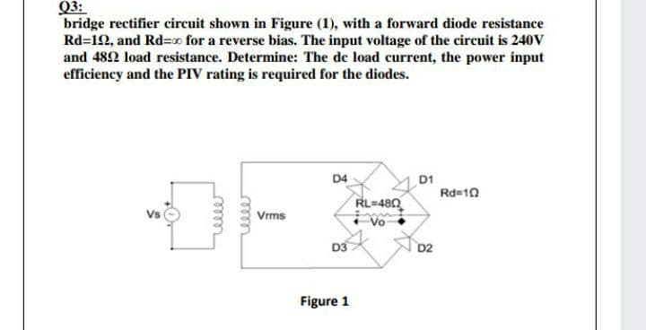 Q3:
bridge rectifier circuit shown in Figure (1), with a forward diode resistance
Rd=12, and Rd=x for a reverse bias. The input voltage of the circuit is 240V
and 482 load resistance. Determine: The de load current, the power input
efficiency and the PIV rating is required for the diodes.
D4
D1
Rd=10
RL=480
Vs
Vrms
Vo
D3
D2
Figure 1
