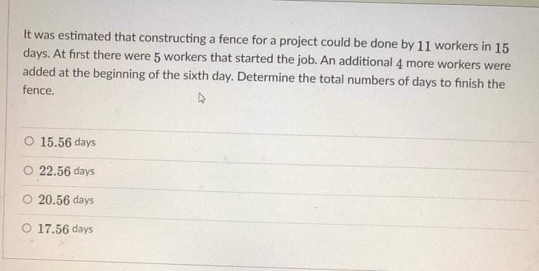 It was estimated that constructing a fence for a project could be done by 11 workers in 15
days. At first there were 5 workers that started the job. An additional 4 more workers were
added at the beginning of the sixth day. Determine the total numbers of days to finish the
fence.
O 15.56 days
O 22.56 days
O 20.56 days
O 17.56 days
