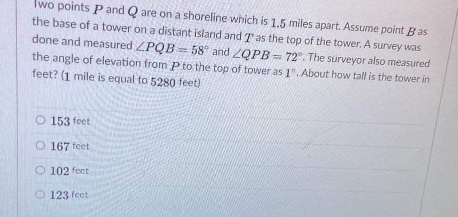 Two points P and Q are on a shoreline which is 1.5 miles apart. Assume point B as
the base of a tower on a distant island and T as the top of the tower. A survey was
done and measured PQB
= 58° and 2QPB 72°. The surveyor also measured
the angle of elevation from P to the top of tower as 1°. About how tall is the tower in
feet? (1 mile is equal to 5280 feet)
O 153 feet
O 167 feet
O 102 feet
O 123 feet
